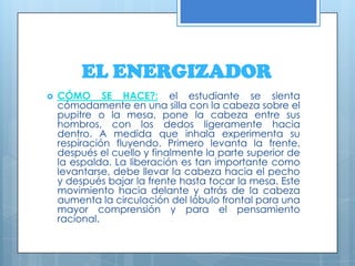 EL ENERGIZADORCÓMO SE HACE?:el estudiante se sienta cómodamente en una silla con la cabeza sobre el pupitre o la mesa, pone la cabeza entre sus hombros, con los dedos ligeramente hacia dentro. A medida que inhala experimenta su respiración fluyendo. Primero levanta la frente, después el cuello y finalmente la parte superior de la espalda. La liberación es tan importante como levantarse, debe llevar la cabeza hacia el pecho y después bajar la frente hasta tocar la mesa. Este movimiento hacia delante y atrás de la cabeza aumenta la circulación del lóbulo frontal para una mayor comprensión y para el pensamiento racional. 