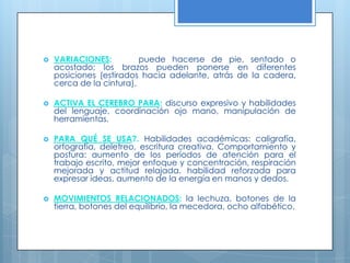 VARIACIONES:    puede hacerse de pie, sentado o acostado; los brazos pueden ponerse en diferentes posiciones (estirados hacia adelante, atrás de la cadera, cerca de la cintura). ACTIVA EL CEREBRO PARA: discurso expresivo y habilidades del lenguaje, coordinación ojo mano, manipulación de herramientas.  PARA QUÉ SE USA?. Habilidades académicas: caligrafía, ortografía, deletreo, escritura creativa. Comportamiento y postura: aumento de los períodos de atención para el trabajo escrito, mejor enfoque y concentración, respiración mejorada y actitud relajada, habilidad reforzada para expresar ideas, aumento de la energía en manos y dedos. MOVIMIENTOS RELACIONADOS: la lechuza, botones de la tierra, botones del equilibrio, la mecedora, ocho alfabético. 