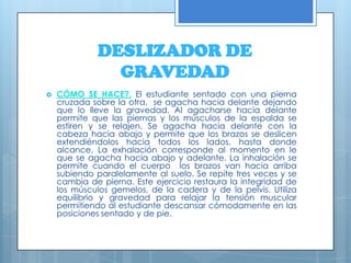 DESLIZADOR DE GRAVEDADCÓMO SE HACE?.El estudiante sentado con una pierna cruzada sobre la otra,  se agacha hacia delante dejando que lo lleve la gravedad. Al agacharse hacia delante permite que las piernas y los músculos de la espalda se estiren y se relajen. Se agacha hacia delante con la cabeza hacia abajo y permite que los brazos se deslicen extendiéndolos hacia todos los lados, hasta donde alcance. La exhalación corresponde al momento en le que se agacha hacia abajo y adelante. La inhalación se permite cuando el cuerpo  los brazos van hacia arriba subiendo paralelamente al suelo. Se repite tres veces y se cambia de pierna. Este ejercicio restaura la integridad de los músculos gemelos, de la cadera y de la pelvis. Utiliza equilibrio y gravedad para relajar la tensión muscular permitiendo al estudiante descansar cómodamente en las posiciones sentado y de pie.