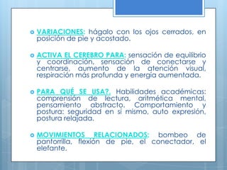 VARIACIONES: hágalo con los ojos cerrados, en posición de pie y acostado. ACTIVA EL CEREBRO PARA: sensación de equilibrio y coordinación, sensación de conectarse y centrarse, aumento de la atención visual, respiración más profunda y energía aumentada.  PARA QUÉ SE USA?.Habilidades académicas: comprensión de lectura, aritmética mental, pensamiento abstracto. Comportamiento y postura: seguridad en sí mismo, auto expresión, postura relajada. MOVIMIENTOS RELACIONADOS: bombeo de pantorrilla, flexión de pie, el conectador, el elefante. 