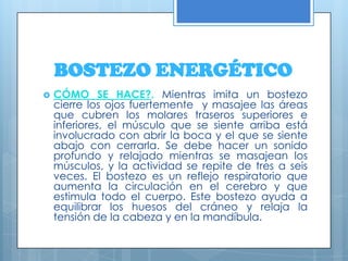BOSTEZO ENERGÉTICOCÓMO SE HACE?. Mientras imita un bostezo cierre los ojos fuertemente  y masajee las áreas que cubren los molares traseros superiores e inferiores, el músculo que se siente arriba está involucrado con abrir la boca y el que se siente abajo con cerrarla. Se debe hacer un sonido profundo y relajado mientras se masajean los músculos, y la actividad se repite de tres a seis veces. El bostezo es un reflejo respiratorio que aumenta la circulación en el cerebro y que estimula todo el cuerpo. Este bostezo ayuda a equilibrar los huesos del cráneo y relaja la tensión de la cabeza y en la mandíbula. 