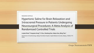 Grupo Neuroanestesia FSFB
RESEARCH ARTICLE
Hypertonic Saline for Brain Relaxation and
Intracranial Pressure in Patients Undergoing
Neurosurgical Procedures: A Meta-Analysis of
Randomized Controlled Trials
Liujiazi Shao‡
, Fangxiao Hong‡
, Yi Zou, Xiaofang Hao, Haijun Hou, Ming Tian*
Department of Anesthesiology, Beijing Friendship Hospital, Capital Medical University, Beijing, 100050, P.R.
China
‡ These authors contributed equally to this work.
* youyihospital@163.com
Abstract
Background
 