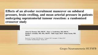 Grupo Neuroanestesia HUFSFB
REPORTS OF ORIGINAL INVESTIGATIONS
Effects of an alveolar recruitment maneuver on subdural
pressure, brain swelling, and mean arterial pressure in patients
undergoing supratentorial tumour resection: a randomized
crossover study
Effets d’une manœuvre de recrutement alve´olaire sur la pression
sous-durale, l’œde`me ce´re´bral et la tension arte´rielle moyenne
chez les patients subissant une re´section de tumeur sus-tentorielle:
une e´tude croise´e randomise´e
Alana M. Flexman, MD, FRCPC . Peter A. Gooderham, MD, FRCSC .
Donald E. Griesdale, MD, MSc, FRCPC . Ruth Argue, BScN . Brian Toyota, MD,
FRCSC
Received: 22 August 2016 / Revised: 11 January 2017 / Accepted: 13 March 2017
Ó Canadian Anesthesiologists’ Society 2017
REPORTS OF ORIGINAL INVESTIGATIONS
Effects of an alveolar recruitment maneuver on subdural
pressure, brain swelling, and mean arterial pressure in patients
undergoing supratentorial tumour resection: a randomized
crossover study
Effets d’une manœuvre de recrutement alve´olaire sur la pression
sous-durale, l’œde`me ce´re´bral et la tension arte´rielle moyenne
chez les patients subissant une re´section de tumeur sus-tentorielle:
une e´tude croise´e randomise´e
Alana M. Flexman, MD, FRCPC . Peter A. Gooderham, MD, FRCSC .
Donald E. Griesdale, MD, MSc, FRCPC . Ruth Argue, BScN . Brian Toyota, MD,
FRCSC
Received: 22 August 2016 / Revised: 11 January 2017 / Accepted: 13 March 2017
Ó Canadian Anesthesiologists’ Society 2017
Abstract
Purpose Although recruitment maneuvers have been
advocated as part of a lung protective ventilation
strategy, their effects on cerebral physiology during
elective neurosurgery are unknown. Our objectives were
to determine the effects of an alveolar recruitment
maneuver on subdural pressure (SDP), brain relaxation
Methods In this prospective crossover study, patients
scheduled for resection of a supratentorial brain tumour
were randomized to undergo either a recruitment
maneuver (30 cm of water for 30 sec) or a ‘‘sham’’
maneuver (5 cm of water for 30 sec), followed by the
alternative intervention after a 90-sec equilibration period.
Subdural pressure was measured through a dural
DOI 10.1007/s12630-017-0863-7
 