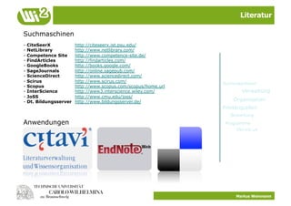 Literatur

Suchmaschinen
-   CiteSeerX            http://citeseerx.ist.psu.edu/
-   NetLibrary           http://www.netlibrary.com/
-   Competence Site      http://www.competence-site.de/
-   FindArticles         http://findarticles.com/
-   GoogleBooks          http://books.google.com/
-   SageJournals         http://online.sagepub.com/
-   ScienceDirect        http://www.sciencedirect.com/
-   Scirus               http://www.scirus.com/
                                                                 Suchmaschinen
-   Scopus               http://www.scopus.com/scopus/home.url
-   InterScience         http://www3.interscience.wiley.com/             Verwaltung
-   JoSS                 http://www.cmu.edu/joss/
-   Dt. Bildungsserver   http://www.bildungsserver.de/               Organisation
                                                                 Primärquellen
                                                                    Bewertung
Anwendungen                                                       Programme
                                                                       Del.ico.us




                                                                       Markus Weinmann
 