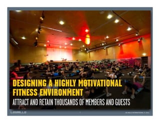 DESIGNING A HIGHLY MOTIVATIONAL
FITNESS ENVIRONMENT
ATTRACT AND RETAIN THOUSANDS OF MEMBERS AND GUESTS
                            1                  LES MILLS INTERNATIONAL © 2012
 