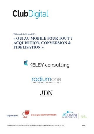 Table ronde « Oui au mobile pour tout ? Acquisition, conversion & fidélisation » – Club Digital, 2013 Page 1
Table ronde du 12 juin 2013 :
« OUI AU MOBILE POUR TOUT ?
ACQUISITION, CONVERSION &
FIDELISATION »
Organisé par :
 