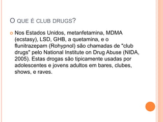 O QUE É CLUB DRUGS?
 Nos Estados Unidos, metanfetamina, MDMA
(ecstasy), LSD, GHB, a quetamina, e o
flunitrazepam (Rohypnol) são chamadas de "club
drugs" pelo National Institute on Drug Abuse (NIDA,
2005). Estas drogas são tipicamente usadas por
adolescentes e jovens adultos em bares, clubes,
shows, e raves.
 