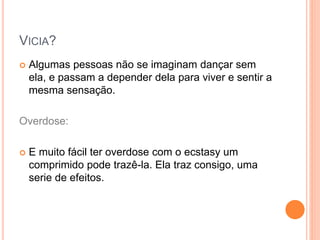 VICIA?
 Algumas pessoas não se imaginam dançar sem
ela, e passam a depender dela para viver e sentir a
mesma sensação.
Overdose:
 E muito fácil ter overdose com o ecstasy um
comprimido pode trazê-la. Ela traz consigo, uma
serie de efeitos.
 