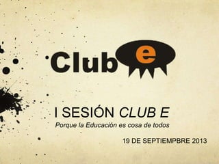 I SESIÓN CLUB E
Porque la Educación es cosa de todos
19 DE SEPTIEMPBRE 2013
 
