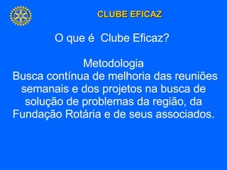 O que é  Clube Eficaz?  Metodologia Busca contínua de melhoria das reuniões semanais e dos projetos na busca de solução de problemas da região, da Fundação Rotária e de seus associados. 