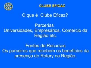 O que é  Clube Eficaz?  Parcerias  Universidades, Empresários, Comércio da Região etc. Fontes de Recursos Os parceiros que recebem os benefícios da presença do Rotary na Região. 