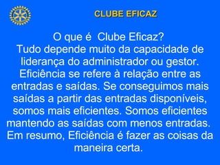 O que é  Clube Eficaz?  Tudo depende muito da capacidade de liderança do administrador ou gestor. Eficiência se refere à relação entre as entradas e saídas. Se conseguimos mais saídas a partir das entradas disponíveis, somos mais eficientes. Somos eficientes mantendo as saídas com menos entradas.  Em resumo, Eficiência é fazer as coisas da maneira certa.  