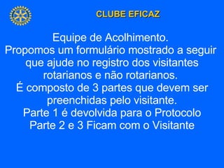 Equipe de Acolhimento.  Propomos um formulário mostrado a seguir  que ajude no registro dos visitantes rotarianos e não rotarianos.  É composto de 3 partes que devem ser preenchidas pelo visitante. Parte 1 é devolvida para o Protocolo Parte 2 e 3 Ficam com o Visitante 