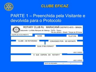 O  QUE  ESPERA  DO  ROTARY? QUAL O SEU SONHO?   CONVIDADO POR -  SE VISITANTE CLUBE – SE ROTARIANO ROTARY CLUB RJ  MARACANÃ  DISTRITO 4570 – BRASIL Reuniões Restaurante - La Mole Marques de Valença , 74/78 – Tijuca -  Rio de Janeiro – Brasil - Terças às 20 horas NOME USE O VERSO USE O VERSO DATA DA REUNIÃO ________/__________/_________ TELEFONE EQUIPE DE ACOLHIMENTO PARTE 1 – Preenchida pela Visitante e devolvida para o Protocolo 