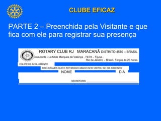 ROTARY CLUB RJ  MARACANÃ  DISTRITO 4570 – BRASIL Reuniões Restaurante - La Mole Marques de Valença , 74/78 – Tijuca -  Rio de Janeiro – Brasil - Terças às 20 horas EQUIPE DE ACOLHIMENTO NOME DIA DECLARAMOS QUE O ROTARIANO ABAIXO NOS VISITOU NO DIA INDICADO SECRETÁRIO: __________________________________________ PARTE 2 – Preenchida pela Visitante e que fica com ele para registrar sua presença 