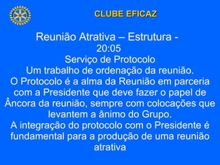 Reunião Atrativa – Estrutura -  20:05  Serviço de Protocolo Um trabalho de ordenação da reunião. O Protocolo é a alma da Reunião em parceria com a Presidente que deve fazer o papel de Âncora da reunião, sempre com colocações que levantem a ânimo do Grupo. A integração do protocolo com o Presidente é fundamental para a produção de uma reunião atrativa 