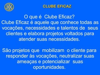 O que é  Clube Eficaz?  Clube Eficaz é aquele que conhece todas as vocações, necessidades e talentos de  seus clientes e elabora projetos voltados para atender suas necessidades.  São projetos que  mobilizam  o cliente para  responder às vocações, neutralizar suas ameaças e potencializar  suas oportunidades.  