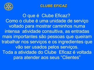 O que é  Clube Eficaz?  Como o clube é uma unidade de serviço voltado para mostrar caminhos numa intensa  atividade consultiva, as entradas mais importantes são pessoas que queiram trabalhar nos serviços e os ingredientes que vão ser usados pelos serviços. Toda a atividade do Clube  Eficaz é voltada para atender aos seus “Clientes” 
