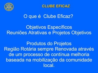 O que é  Clube Eficaz?  Objetivos Específicos Reuniões Atrativas e Projetos Objetivos Produtos do Projetos Região Rotária sempre Renovada através de um processo de contínua melhoria baseada na mobilização da comunidade local. 