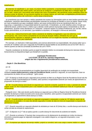 trabalhadores.
No entender do trabalhador e, por vezes, do próprio médico assistente, a recomendação contida no atestado não pode
deixar de ser atendida pelo médico perito, sob pena de se configurar o cometimento de delito ético e infração legal. Se,
por um lado, mostra que o documento seria sempre tido como incontestável, não permitindo outras avaliações sobre seu
soberano poder de decisão, do que deveria orgulhar-se a classe médica, por outro lado, as legislações previdenciária e
da administração pública não confirmam o acerto desse entendimento.
Já comentamos que nem sempre o médico assistente tem acesso às informações sobre as reais tarefas exercidas pelo
trabalhador, sobretudo determinadas peculiaridades inerentes às condições do trabalho e como se realiza. Desse modo,
por mais competente que seja a avaliação médica, sem esse conhecimento torna-se impraticável aferir-se, com
segurança, a capacidade ou incapacidade laboral do examinado. O trabalhador, ao omitir detalhes sobre a função que
realmente exerce, poderá induzir o médico que o atende a emitir parecer equivocado sobre a necessidade ou não do
afastamento. Quantas vezes atendemos um "motorista", conforme registro na Carteira Profissional, que, de fato, exerce
função administrativa, ou um aeroviário, que trabalha no escritório, na recepção e informa ser aeronauta.
Por sua vez, o desconhecimento pelo médico assistente de detalhes da legislação a que nos referimos, o que
convençamos, não o torna menos competente em sua área de atuação médica, entretanto faz com que as
recomendações ingeridas no atestado possam não se identificar com as exigências impostas na habilitação ao beneficio
pretendido ou requerido pelo trabalhador.
Por exemplo, um dedicado e hábil especialista, para exercer plenamente sua especialidade, não precisa saber que o
conceito de "invalidez" para que o segurado da Previdência Social habilite-se aos benefícios da Lei 8.213/91 não é o
mesmo quando se trata da concessão do beneficio da Lei 6.179/74.
Visando a esclarecer as dúvidas quanto ao papel do atestado médico na concessão da licença de natureza médica,
transcrevemos os dispositivos legais que disciplinam a questão.
Legislação Previdenciária
Lei 8 213/91, de 24 07.91, reproduz integralmente
artigos das leis e regulamentos previdenciários anteriores.
- Seção V - Dos Benefícios
art. 42.
§ 1º -"A concessão da aposentadoria por invalidez dependerá da verificação da condição de incapacidade
mediante exame médico-pericial a cargo da Previdência Social, podendo o segurado, às suas expensas, fazer-se
acompanhar de médico de sua confiança. " (grifo nosso)
§ 2º -"A doença ou lesão de que o segurado já era portador ao filiar-se ao Regime Geral de Previdência Social não lhe
conferirá o direito à aposentadoria por invalidez, salvo quando a incapacidade sobrevier por motivo de agravamento ou
progressão da doença ou lesão."
Art. 59 - O auxílio-doença será devido ao segurado que, havendo cumprido, quando for o caso, o período de carência
exigido nesta Lei, ficar incapacitado para o seu trabalho ou para a sua atividade habitual por mais de 15 (quinze) dias
consecutivos.
Parágrafo único - Não será devido auxílio-doença ao segurado que se filiar ao Regime Geral de Previdência Social já
portador da doença ou lesão invocada como causa para o benefício, salvo quando a incapacidade sobrevier por motivo
de progressão ou agravamento dessa doença ou lesão.
Art. 60 - O auxílio-doença será devido ao segurado empregado e empresário a contar do 16º (décimo sexto) dia do
afastamento da atividade, e no caso dos demais segurados a contar da data do início da incapacidade e enquanto ele
permanecer incapaz.
§ 1º - Quando requerido por segurado afastado da atividade por mais de 30 (trinta) dias, o auxílio-doença será devido a
contar da data da entrada do requerimento.
§ 2º - O disposto no § 1º não se aplica quando o auxílio-doença for decorrente de acidente de trabalho.
§ 3º - Durante os primeiros 15 (quinze) dias consecutivos ao do afastamento da atividade por motivo de doença,
incumbirá a empresa pagar ao segurado empregado o seu salário integral ou, ao segurado empresário, a sua
remuneração.
§ 4º - A empresa que dispuser de serviço médico, próprio ou convênio, terá a seu cargo o exame médico e o abono
 