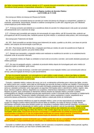 das faltas correspondentes ao período referido no § 3º, semente devendo encaminhar o segurado a perícia médica da
Previdência Social quando a incapacidade ultrapassar a 15 (quinze) dias.
Legislação do Regime Jurídico do Servidor Público
Lei 8.112/90, de 11.12.90.
Da Licença por Motivo de doença em Pessoa da Família
Art. 83 - Poderá ser concebida licença ao servidor por motivo de doença do cônjuge ou companheiro, padastro ou
madrasta, ascendente, descendente, enteado e colateral consangüíneo ou afim até o segundo grau civil. Mediante
comprovação por junta médica oficial.
§ 1º - A licença somente será deferida se a assistência direta do servidor for indispensável e não puder ser prestada
simultaneamente com o exercício do cargo.
§ 2º - A licença será concebida sem prejuízo da remuneração do cargo efetivo, até 90 (noventa) dias, podendo ser
prorrogada por até 90 (noventa) dias, mediante parecer de junta médica, e, excedendo estes prazos, sem remuneração.
Da Licença para Tratamento de Saúde
Art. 202 - Será concedido ao servidor licença para tratamento de saúde, a pedido ou de ofício, com base em perícia
médica, sem prejuízo da remuneração a que fizer jus.
Art. 203 - Para licença até 30 (trinta) dias, a inspeção será feita por médico do setor de assistência do Órgão de
pessoal e, se por prazo superior, por junta médica oficial.
§ 1º - Sempre que necessário, a inspeção médica será realizada na residência do servidor ou no estabelecimento
hospitalar onde se encontrar internado.
§ 2º - Inexistindo médico do Órgão ou entidade no local onde se encontra o servidor, será aceito atestado passado por
médico particular.
§ 3º - No caso do parágrafo anterior, o atestado só produzirá efeitos depois de homologado pelo setor médico do
respectivo órgão ou entidade. (grifo nosso)
Art. 204 - Findo o prazo da licença, o servidor será submetido a nova inspeção médica, que concluirá pela volta ao
serviço, pela prorrogação da licença ou pela aposentadoria.
Em face da presente legislação, com abrangência no setor público e setor privado, o abono das faltas ao trabalho
motivadas por incapacidade resultante de doença ou lesão acidentaria é da competência e atribuição do médico perito,
especificamente designado para tal função.
Contudo, o atestado médico, embora não reuna, por si só, os elementos suficientes para o abono das faltas, convém
ao médico perito que o receba, retirar dele as informações que servirão de base a orientar seu trabalho. É tecnicamente
recomendável que a investigação pericial se inicie pela informação prestada pelo médico assistente do periciado. Melhor
seria se o atestado contivesse, como regra geral, as seguintes informações sobre o atendimento médico: registro, data,
local, natureza (urgência, eletivo), diagnóstico (ou suspeitas), tratamento(s) realizado(s) e instrução sobre repouso.
Restaria ao perito, após confirmados os elementos médicos através da inspeção médica, proceder a análise
profissiográfica em relação à atividade exercida pelo examinando e emitir a conclusão sobre concessão ou indeferimento
do pedido de benefício. Tal parceria, trabalho sintonizado entre o médico assistente e o perito, respeitando-se a
autonomia desses profissionais, honrará a instituição médica e zelará pelo direito do trabalhador.
Até aqui, apenas fizemos referência ao papel do atestado médico, como um dos responsáveis por problemas que
surgem em relação à prática médico-pericial de abonar faltas ao trabalho, em razão da doença ou lesão. Muitas
dificuldades verificadas nessa área também podem ser imputadas a avaliação médico-pericial imperfeito, incorreta ou
equivocada, em razão da desatenção do médico perito, ao deixar de praticar o ato em sua plenitude. Temos constatado,
através de denúncias dirigidas ao CRM, que pedidos de licenças médicas são indeferidos por peritos simplesmente
porque o atestado que lhe chega às mãos não informa o CID, contém algum tipo de rasura ou o nome do paciente está
incompleto, entre outras. Esquecem-se de que a concessão e o indeferimento do pedido de licença estão
condicionados à existência ou não de incapacidade verificada em exame médico-pericial. O beneficio poderá ser
deferido ou negado, independentemente de apresentação de atestado do médico assistente.
Julgamos apropriado concluir lembrando que o médico perito tem não só a competência legal e administrativa,
como, também, a responsabilidade pela concessão ou indeferimento da licença médica.
Conceder ou indeferir abono de faltas ao trabalho, sem ter exercido a competente avaliação médico-pericial, significa
atestar ato que não praticou, por isso haver cometido delito ético.
 