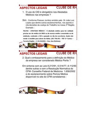 ASPECTOS LEGAIS
1. O uso do CID é obrigatório nos Atestados
Médicos nas empresas ?
Sim . Conforme Parecer Jurídico emitido pelo Dr João Luiz
Lopes que dentre outros esclarecimentos, nos aponta e
cita decisões da Justiça do Trabalho na nossa 3ª Região.
Exemplo :
ASPECTOS LEGAIS
2. Qual o embasamento para a definição do Médico
da empresa ser considerado Médico Perito ?
Em sintonia com as Leis 8.213/91, 6.514/77, 8.112/90
dentre outras e com a Resolução Normativa do
CFM- Conselho Federal de Medicina 1.658/2002
e do esclarecimento sobre Perícia Médica
disponível no site do CFM constatamos :
 