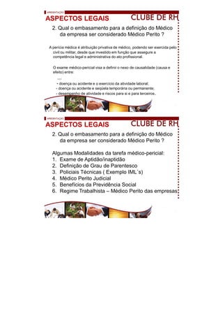 ASPECTOS LEGAIS
2. Qual o embasamento para a definição do Médico
da empresa ser considerado Médico Perito ?
A perícia médica é atribuição privativa de médico, podendo ser exercida pelo
civil ou militar, desde que investido em função que assegure a
competência legal e administrativa do ato profissional.
O exame médico-pericial visa a definir o nexo de causalidade (causa e
efeito) entre:
...
- doença ou acidente e o exercício da atividade laboral;
- doença ou acidente e seqüela temporária ou permanente;
- desempenho de atividade e riscos para si e para terceiros.
ASPECTOS LEGAIS
2. Qual o embasamento para a definição do Médico
da empresa ser considerado Médico Perito ?
Algumas Modalidades da tarefa médico-pericial:
1. Exame de Aptidão/inaptidão
2. Definição de Grau de Parentesco
3. Policiais Técnicas ( Exemplo IML s)
4. Médico Perito Judicial
5. Benefícios da Previdência Social
6. Regime Trabalhista – Médico Perito das empresas
 