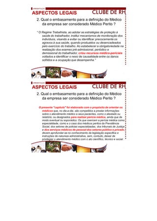 ASPECTOS LEGAIS
2. Qual o embasamento para a definição do Médico
da empresa ser considerado Médico Perito ?
“ O Regime Trabalhista, ao adotar as estratégias de proteção à
saúde do trabalhador, institui mecanismos de monitoração dos
indivíduos, visando a evitar ou identificar precocemente os
agravos à sua saúde, quando produzidos ou desencadeados
pelo exercício do trabalho. Ao estabelecer a obrigatoriedade na
realização dos exames pré-admissional, periódico e
demissional do trabalhador, criou recursos médico-periciais
voltados a identificar o nexo de causalidade entre os danos
sofridos e a ocupação que desempenha.”
ASPECTOS LEGAIS
2. Qual o embasamento para a definição do Médico
da empresa ser considerado Médico Perito ?
O presente "capitulo" foi elaborado com o propósito de orientar os
médicos que, no dia-a-dia, são compelidos a prestar informações
sobre o atendimento médico a seus pacientes, como o atestado ou
relatório, ou designados para realizar perícia médica, ainda que de
modo eventual ou esporádico. Os que exercem a perícia médica como
especialidade, como e o caso dos médicos peritos da Previdência
Social, dos setores de policias especializadas, dos tribunais de Justiça
e dos serviços médicos de pessoal dos setores público e privado,
devem aprofundar-se no conhecimento da legislação especifica e
instruções de natureza administrativa, sem, contudo, deixar de
privilegiar o atendimento médico com o ato científico, técnico e social.
 