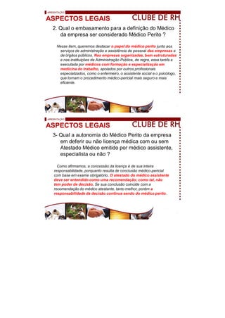 ASPECTOS LEGAIS
2. Qual o embasamento para a definição do Médico
da empresa ser considerado Médico Perito ?
Nesse item, queremos destacar o papel do médico perito junto aos
serviços de administração e assistência de pessoal das empresas e
de órgãos públicos. Nas empresas organizadas, bem estruturadas
e nas instituições da Administração Pública, de regra, essa tarefa e
executada por médicos com formação e especialização em
medicina do trabalho, apoiados por outros profissionais
especializados, como o enfermeiro, o assistente social e o psicólogo,
que tornam o procedimento médico-pericial mais seguro e mais
eficiente.
ASPECTOS LEGAIS
3- Qual a autonomia do Médico Perito da empresa
em deferir ou não licença médica com ou sem
Atestado Médico emitido por médico assistente,
especialista ou não ?
Como afirmamos, a concessão da licença é de sua inteira
responsabilidade, porquanto resulta de conclusão médico-pericial
com base em exame obrigatório. O atestado do médico assistente
deve ser entendido como uma recomendação; como tal, não
tem poder de decisão. Se sua conclusão coincide com a
recomendação do médico atestante, tanto melhor, porém a
responsabilidade da decisão continua sendo do médico perito.
 