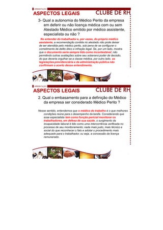 ASPECTOS LEGAIS
3- Qual a autonomia do Médico Perito da empresa
em deferir ou não licença médica com ou sem
Atestado Médico emitido por médico assistente,
especialista ou não ?
No entender do trabalhador e, por vezes, do próprio médico
assistente, a recomendação contida no atestado não pode deixar
de ser atendida pelo médico perito, sob pena de se configurar o
cometimento de delito ético e infração legal. Se, por um lado, mostra
que o documento seria sempre tido como incontestável, não
permitindo outras avaliações sobre seu soberano poder de decisão,
do que deveria orgulhar-se a classe médica, por outro lado, as
legislações previdenciária e da administração pública não
confirmam o acerto desse entendimento.
ASPECTOS LEGAIS
2. Qual o embasamento para a definição do Médico
da empresa ser considerado Médico Perito ?
Nesse sentido, entendemos que o médico do trabalho é o que melhores
condições reúne para o desempenho da tarefa. Considerando que
esse especialista tem como função pericial monitorar os
trabalhadores, em defesa de sua saúde, o surgimento da
incapacidade laboral é tido como uma intercorrência verificada no
processo de seu monitoramento; nada mais justo, mais técnico e
social do que reconhecer o fato e adotar o procedimento mais
adequado para o trabalhador, ou seja, a concessão da licença
remunerado.
 