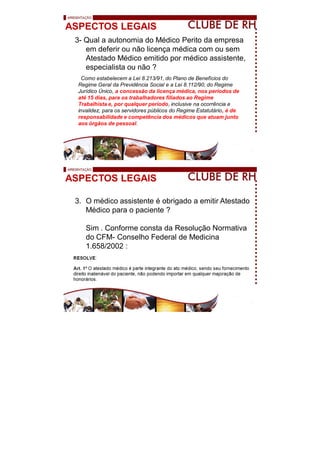 ASPECTOS LEGAIS
3- Qual a autonomia do Médico Perito da empresa
em deferir ou não licença médica com ou sem
Atestado Médico emitido por médico assistente,
especialista ou não ?
Como estabelecem a Lei 8.213/91, do Plano de Benefícios do
Regime Geral da Previdência Social e a Lei 8.112/90, do Regime
Jurídico Único, a concessão da licença médica, nos períodos de
até 15 dias, para os trabalhadores filiados ao Regime
Trabalhista e, por qualquer período, inclusive na ocorrência e
invalidez, para os servidores públicos do Regime Estatutário, é de
responsabilidade e competência dos médicos que atuam junto
aos órgãos de pessoal.
ASPECTOS LEGAIS
3. O médico assistente é obrigado a emitir Atestado
Médico para o paciente ?
Sim . Conforme consta da Resolução Normativa
do CFM- Conselho Federal de Medicina
1.658/2002 :
 