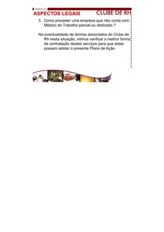 ASPECTOS LEGAIS
3. Como proceder uma empresa que não conta com
Médico do Trabalho parcial ou dedicado ?
Na eventualidade de termos associados do Clube de
Rh nesta situação, iremos verificar a melhor forma
de contratação destes serviços para que estas
possam adotar o presente Plano de Ação.
 