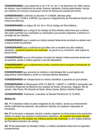 CONSIDERANDO o que determina a Lei nº 8.112, de 11 de dezembro de 1990, acerca
de licença - para tratamento de saúde, licença à gestante, licença-paternidade, licença
por acidente em serviço e licença por motivo de doença em pessoa da família;
CONSIDERANDO o definido no Decreto nº 3.048/99, alterado pelos
Decretos nºs 3.112/99 e 3.265/99, que aprova o Regulamento da Previdência Social e dá
outras providências;
CONSIDERANDO os artigos 38, 44, 45 e 142 do Código de Ética Médica;
CONSIDERANDO que o artigo 8º do Código de Ética Médica determina que o médico
não pode submeter-se a restrições ou imposições que possam prejudicar a eficácia e a
correção de seu trabalho;
CONSIDERANDO que é vedado ao médico atestar falsamente sanidade ou atestar sem
o exame direto do paciente;
CONSIDERANDO que o profissional que faltar com a verdade nos atos médicos
atestados, causando prejuízos às empresas, ao governo ou a terceiros, está sujeito às
penas da lei;
CONSIDERANDO que as informações oriundas da relação médico-paciente pertencem
ao paciente, sendo o médico apenas o seu fiel depositário;
CONSIDERANDO que o ordenamento jurídico nacional prevê situações excludentes do
segredo profissional;
CONSIDERANDO que somente os médicos e odontólogos têm a prerrogativa de
diagnosticar enfermidades e emitir os correspondentes atestados;
CONSIDERANDO ser indispensável ao médico identificar o paciente ao qual assiste;
CONSIDERANDO as Resoluções CFM nºs 982/79, 1.484/97 e 1.548/99 e resoluções dos
Conselhos Regionais de Medicina dos estados de Goiás, Amazonas, Alagoas, Rio de
Janeiro, São Paulo, Rio Grande do Norte, Minas Gerais, Bahia e Distrito Federal;
CONSIDERANDO, finalmente, o decidido na Sessão Plenária de 13.12.2002,
RESOLVE:
Art. 1º O atestado médico é parte integrante do ato médico, sendo seu fornecimento
direito inalienável do paciente, não podendo importar em qualquer majoração de
honorários.
Art. 2º Ao fornecer o atestado, deverá o médico registrar em ficha própria e/ou prontuário
médico os dados dos exames e tratamentos realizados, de maneira que possa atender
às pesquisas de informações dos médicos peritos das empresas ou dos órgãos públicos
da Previdência Social e da Justiça.
Art. 3º Na elaboração do atestado médico, o médico assistente observará os seguintes
procedimentos:
 