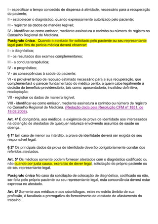 I - especificar o tempo concedido de dispensa à atividade, necessário para a recuperação
do paciente;
II - estabelecer o diagnóstico, quando expressamente autorizado pelo paciente;
III - registrar os dados de maneira legível;
IV - identificar-se como emissor, mediante assinatura e carimbo ou número de registro no
Conselho Regional de Medicina.
Parágrafo único. Quando o atestado for solicitado pelo paciente ou seu representante
legal para fins de perícia médica deverá observar:
I - o diagnóstico;
II - os resultados dos exames complementares;
III - a conduta terapêutica;
IV - o prognóstico;
V - as conseqüências à saúde do paciente;
VI - o provável tempo de repouso estimado necessário para a sua recuperação, que
complementará o parecer fundamentado do médico perito, a quem cabe legalmente a
decisão do benefício previdenciário, tais como: aposentadoria, invalidez definitiva,
readaptação;
VII - registrar os dados de maneira legível;
VIII - identificar-se como emissor, mediante assinatura e carimbo ou número de registro
no Conselho Regional de Medicina. (Redação dada pela Resolução CFM nº 1851, de
18.08.2008).
Art. 4º É obrigatória, aos médicos, a exigência de prova de identidade aos interessados
na obtenção de atestados de qualquer natureza envolvendo assuntos de saúde ou
doença.
§ 1º Em caso de menor ou interdito, a prova de identidade deverá ser exigida de seu
responsável legal.
§ 2º Os principais dados da prova de identidade deverão obrigatoriamente constar dos
referidos atestados.
Art. 5º Os médicos somente podem fornecer atestados com o diagnóstico codificado ou
não quando por justa causa, exercício de dever legal, solicitação do próprio paciente ou
de seu representante legal.
Parágrafo único No caso da solicitação de colocação de diagnóstico, codificado ou não,
ser feita pelo próprio paciente ou seu representante legal, esta concordância deverá estar
expressa no atestado.
Art. 6º Somente aos médicos e aos odontólogos, estes no estrito âmbito de sua
profissão, é facultada a prerrogativa do fornecimento de atestado de afastamento do
trabalho.
 