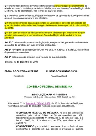 § 1º Os médicos somente devem aceitar atestados para avaliação de afastamento de
atividades quando emitidos por médicos habilitados e inscritos no Conselho Regional de
Medicina, ou de odontólogos, nos termos do caput do artigo.
§ 2º O médico poderá valer-se, se julgar necessário, de opiniões de outros profissionais
afetos à questão para exarar o seu atestado.
§ 3º O atestado médico goza da presunção de veracidade, devendo ser acatado por
quem de direito, salvo se houver divergência de entendimento por médico da instituição
ou perito.
§ 4º Em caso de indício de falsidade no atestado, detectado por médico em função
pericial, este se obriga a representar ao Conselho Regional de Medicina de sua
jurisdição.
Art. 7º O determinado por esta resolução vale, no que couber, para o fornecimento de
atestados de sanidade em suas diversas finalidades.
Art. 8º Revogam-se as Resoluções CFM nºs. 982/79, 1.484/97 e 1.548/99, e as demais
disposições em contrário.
Art. 9º Esta resolução entra em vigor na data de sua publicação
Brasília, 13 de dezembro de 2002
EDSON DE OLIVEIRA ANDRADE RUBENS DOS SANTOS SILVA
Presidente Secretário-Geral
CONSELHO FEDERAL DE MEDICINA
RESOLUÇÃO CFM nº 1.851/2008
(Publicada no D.O.U. de 18 de agosto de 2008, Seção I, pg. 256)
Altera o art. 3º da Resolução CFM nº 1.658, de 13 de fevereiro de 2002, que
normatiza a emissão de atestados médicos e dá outras providências.
O CONSELHO FEDERAL DE MEDICINA, no uso das atribuições
conferidas pela Lei nº 3.268, de 30 de setembro de 1957,
regulamentada pelo Decreto nº 44.045, de 19 de julho de 1958, e a
Lei nº 11.000, de 15 de dezembro de 2004, que altera a Lei nº
3.268/57 e
CONSIDERANDO que o médico assistente é o profissional que
acompanha o paciente em sua doença e evolução e, quando
 