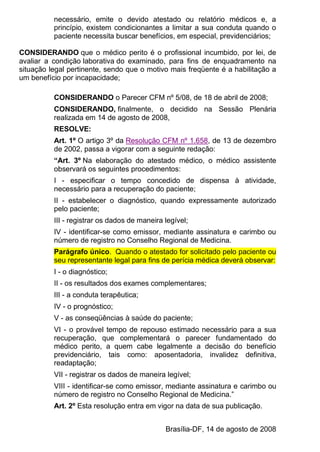 necessário, emite o devido atestado ou relatório médicos e, a
princípio, existem condicionantes a limitar a sua conduta quando o
paciente necessita buscar benefícios, em especial, previdenciários;
CONSIDERANDO que o médico perito é o profissional incumbido, por lei, de
avaliar a condição laborativa do examinado, para fins de enquadramento na
situação legal pertinente, sendo que o motivo mais freqüente é a habilitação a
um benefício por incapacidade;
CONSIDERANDO o Parecer CFM nº 5/08, de 18 de abril de 2008;
CONSIDERANDO, finalmente, o decidido na Sessão Plenária
realizada em 14 de agosto de 2008,
RESOLVE:
Art. 1º O artigo 3º da Resolução CFM nº 1.658, de 13 de dezembro
de 2002, passa a vigorar com a seguinte redação:
“Art. 3º Na elaboração do atestado médico, o médico assistente
observará os seguintes procedimentos:
I - especificar o tempo concedido de dispensa à atividade,
necessário para a recuperação do paciente;
II - estabelecer o diagnóstico, quando expressamente autorizado
pelo paciente;
III - registrar os dados de maneira legível;
IV - identificar-se como emissor, mediante assinatura e carimbo ou
número de registro no Conselho Regional de Medicina.
Parágrafo único. Quando o atestado for solicitado pelo paciente ou
seu representante legal para fins de perícia médica deverá observar:
I - o diagnóstico;
II - os resultados dos exames complementares;
III - a conduta terapêutica;
IV - o prognóstico;
V - as conseqüências à saúde do paciente;
VI - o provável tempo de repouso estimado necessário para a sua
recuperação, que complementará o parecer fundamentado do
médico perito, a quem cabe legalmente a decisão do benefício
previdenciário, tais como: aposentadoria, invalidez definitiva,
readaptação;
VII - registrar os dados de maneira legível;
VIII - identificar-se como emissor, mediante assinatura e carimbo ou
número de registro no Conselho Regional de Medicina.”
Art. 2º Esta resolução entra em vigor na data de sua publicação.
Brasília-DF, 14 de agosto de 2008
 