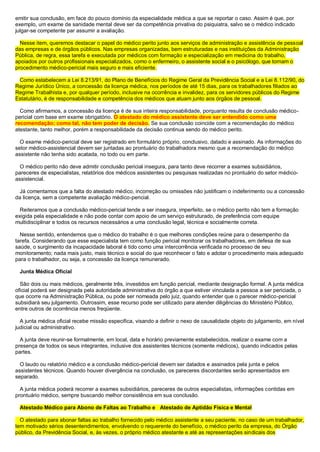 emitir sua conclusão, em face do pouco domínio da especialidade médica a que se reportar o caso. Assim é que, por
exemplo, um exame de sanidade mental deve ser da competência privativa do psiquiatra, salvo se o médico indicado
julgar-se competente par assumir a avaliação.
Nesse item, queremos destacar o papel do médico perito junto aos serviços de administração e assistência de pessoal
das empresas e de órgãos públicos. Nas empresas organizadas, bem estruturadas e nas instituições da Administração
Pública, de regra, essa tarefa e executada por médicos com formação e especialização em medicina do trabalho,
apoiados por outros profissionais especializados, como o enfermeiro, o assistente social e o psicólogo, que tornam o
procedimento médico-pericial mais seguro e mais eficiente.
Como estabelecem a Lei 8.213/91, do Plano de Benefícios do Regime Geral da Previdência Social e a Lei 8.112/90, do
Regime Jurídico Único, a concessão da licença médica, nos períodos de até 15 dias, para os trabalhadores filiados ao
Regime Trabalhista e, por qualquer período, inclusive na ocorrência e invalidez, para os servidores públicos do Regime
Estatutário, é de responsabilidade e competência dos médicos que atuam junto aos órgãos de pessoal.
Como afirmamos, a concessão da licença é de sua inteira responsabilidade, porquanto resulta de conclusão médico-
pericial com base em exame obrigatório. O atestado do médico assistente deve ser entendido como uma
recomendação; como tal, não tem poder de decisão. Se sua conclusão coincide com a recomendação do médico
atestante, tanto melhor, porém a responsabilidade da decisão continua sendo do médico perito.
O exame médico-pericial deve ser registrado em formulário próprio, conclusivo, datado e assinado. As informações do
setor médico-assistencial devem ser juntadas ao prontuário do trabalhadora mesmo que a recomendação do médico
assistente não tenha sido acatada, no todo ou em parte.
O médico perito não deve admitir conclusão pericial insegura, para tanto deve recorrer a exames subsidiários,
pareceres de especialistas, relatórios dos médicos assistentes ou pesquisas realizadas no prontuário do setor médico-
assistencial.
Já comentamos que a falta do atestado médico, incorreção ou omissões não justificam o indeferimento ou a concessão
da licença, sem a competente avaliação médico-pericial.
Reiteramos que a conclusão médico-pericial tende a ser insegura, imperfeito, se o médico perito não tem a formação
exigida pela especialidade e não pode contar com apoio de um serviço estruturado, de preferência com equipe
multidisciplinar e todos os recursos necessários a uma conclusão legal, técnica e socialmente correta.
Nesse sentido, entendemos que o médico do trabalho é o que melhores condições reúne para o desempenho da
tarefa. Considerando que esse especialista tem como função pericial monitorar os trabalhadores, em defesa de sua
saúde, o surgimento da incapacidade laboral é tido como uma intercorrência verificada no processo de seu
monitoramento; nada mais justo, mais técnico e social do que reconhecer o fato e adotar o procedimento mais adequado
para o trabalhador, ou seja, a concessão da licença remunerado.
Junta Médica Oficial
São dois ou mais médicos, geralmente três, investidos em função pericial, mediante designação formal. A junta médica
oficial poderá ser designada pela autoridade administrativa do órgão a que estiver vinculada a pessoa a ser periciada, o
que ocorre na Administração Pública, ou pode ser nomeada pelo juiz, quando entender que o parecer médico-pericial
subsidiará seu julgamento. Outrossim, esse recurso pode ser utilizado para atender diligências do Ministério Público,
entre outros de ocorrência menos freqüente.
A junta médica oficial recebe missão especifica, visando a definir o nexo de causalidade objeto do julgamento, em nível
judicial ou administrativo.
A junta deve reunir-se formalmente, em local, data e horário previamente estabelecidos, realizar o exame com a
presença de todos os seus integrantes, inclusive dos assistentes técnicos (somente médicos), quando indicados pelas
partes.
O laudo ou relatório médico e a conclusão médico-pericial devem ser datados e assinados pela junta e pelos
assistentes técnicos. Quando houver divergência na conclusão, os pareceres discordantes serão apresentados em
separado.
A junta médica poderá recorrer a exames subsidiários, pareceres de outros especialistas, informações contidas em
prontuário médico, sempre buscando melhor consistência em sua conclusão.
Atestado Médico para Abono de Faltas ao Trabalho e Atestado de Aptidão Física e Mental
O atestado para abonar faltas ao trabalho fornecido pelo médico assistente a seu paciente, no caso de um trabalhador,
tem motivado sérios desentendimentos, envolvendo o requerente do benefício, o médico perito da empresa, do Órgão
público, da Previdência Social, e, às vezes, o próprio médico atestante e até as representações sindicais dos
 