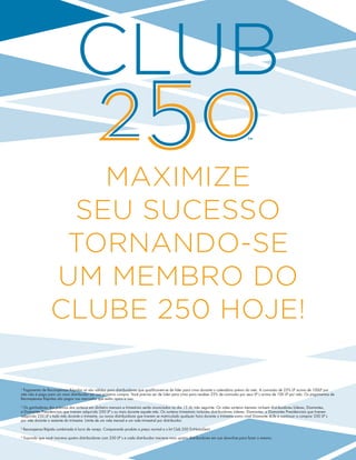 Maximize 
seu sucesso 
tornando-se 
um membro do 
Clube 250 hoje! 
1 Pagamento de Recompensas Rápidas só são válidos para distribuidores que qualificarem-se de líder para cima durante o calendário prévio do mês. A comissão de 25% LP acima de 100LP por 
mês não é paga para um novo distribuidor em sua primeira compra. Você precisa ser de Líder para cima para receber 25% de comissão por seus LP´s acima de 100 LP por mês. Os pagamentos de 
Recompensas Rápidas são pagos nos mercados que estão aptos a isso. 
2 Os ganhadores dos prêmios dos sorteios em dinheiro mensais e trimestrais serão anunciados no dia 15 do mês seguinte. Os vales sorteios mensais incluem distribuidores Líderes, Diamantes, 
e Diamantes Presidenciais que tiverem adquirido 250 LP´s ou mais durante aquele mês. Os sorteios trimestrais incluirão distribuidores Líderes, Diamantes, e Diamantes Presidenciais que tiverem 
adquirido 250 LP´s todo mês durante o trimestre, ou novos distribuidores que tiverem se matriculado qualquer hora durante o trimestre como nível Diamante 4Life e continuar a comprar 250 LP´s 
por mês durante o restante do trimestre. Limite de um vale mensal e um vale trimestral por distribuidor. 
3 Recompensa Rápida combinada à lucro de varejo. Comparando produto a preço normal e o kit Club 250 Tri-NutraStart. 
4 Supondo que você inscreva quatro distribuidores com 250 LP´s e cada distribuidor inscreva mais quatro distribuidores em sua downline para fazer o mesmo. 
