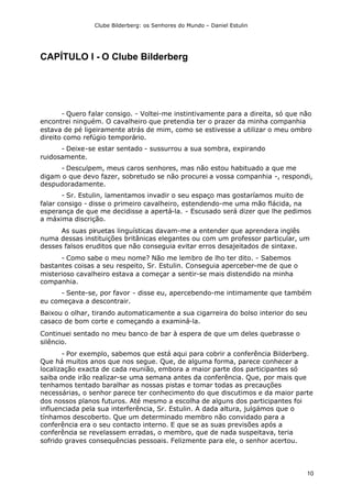 Clube Bilderberg: os Senhores do Mundo – Daniel Estulin
10
CAPÍTULO I - O Clube Bilderberg
- Quero falar consigo. - Voltei-me instintivamente para a direita, só que não
encontrei ninguém. O cavalheiro que pretendia ter o prazer da minha companhia
estava de pé ligeiramente atrás de mim, como se estivesse a utilizar o meu ombro
direito como refúgio temporário.
- Deixe-se estar sentado - sussurrou a sua sombra, expirando
ruidosamente.
- Desculpem, meus caros senhores, mas não estou habituado a que me
digam o que devo fazer, sobretudo se não procurei a vossa companhia -, respondi,
despudoradamente.
- Sr. Estulin, lamentamos invadir o seu espaço mas gostaríamos muito de
falar consigo - disse o primeiro cavalheiro, estendendo-me uma mão flácida, na
esperança de que me decidisse a apertá-la. - Escusado será dizer que lhe pedimos
a máxima discrição.
As suas piruetas linguísticas davam-me a entender que aprendera inglês
numa dessas instituições britânicas elegantes ou com um professor particular, um
desses falsos eruditos que não conseguia evitar erros desajeitados de sintaxe.
- Como sabe o meu nome? Não me lembro de lho ter dito. - Sabemos
bastantes coisas a seu respeito, Sr. Estulin. Conseguia aperceber-me de que o
misterioso cavalheiro estava a começar a sentir-se mais distendido na minha
companhia.
- Sente-se, por favor - disse eu, apercebendo-me intimamente que também
eu começava a descontrair.
Baixou o olhar, tirando automaticamente a sua cigarreira do bolso interior do seu
casaco de bom corte e começando a examiná-la.
Continuei sentado no meu banco de bar à espera de que um deles quebrasse o
silêncio.
- Por exemplo, sabemos que está aqui para cobrir a conferência Bilderberg.
Que há muitos anos que nos segue. Que, de alguma forma, parece conhecer a
localização exacta de cada reunião, embora a maior parte dos participantes só
saiba onde irão realizar-se uma semana antes da conferência. Que, por mais que
tenhamos tentado baralhar as nossas pistas e tomar todas as precauções
necessárias, o senhor parece ter conhecimento do que discutimos e da maior parte
dos nossos planos futuros. Até mesmo a escolha de alguns dos participantes foi
influenciada pela sua interferência, Sr. Estulin. A dada altura, julgámos que o
tínhamos descoberto. Que um determinado membro não convidado para a
conferência era o seu contacto interno. E que se as suas previsões após a
conferência se revelassem erradas, o membro, que de nada suspeitava, teria
sofrido graves consequências pessoais. Felizmente para ele, o senhor acertou.
 