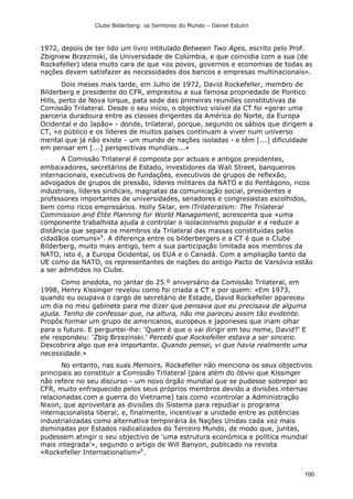 Clube Bilderberg: os Senhores do Mundo – Daniel Estulin
100
1972, depois de ter lido um livro intitulado Between Two Ages, escrito pelo Prof.
Zbigniew Brzezinski, da Universidade de Colúmbia, e que coincidia com a sua (de
Rockefeller) ideia muito cara de que «os povos, governos e economias de todas as
nações devem satisfazer as necessidades dos bancos e empresas multinacionais».
Dois meses mais tarde, em Julho de 1972, David Rockefeller, membro de
Bilderberg e presidente do CFR, emprestou a sua famosa propriedade de Pontico
Hills, perto de Nova lorque, pata sede das primeiras reuniões constitutivas da
Comissão Trilateral. Desde o seu início, o objectivo visível da CT foi «gerar uma
parceria duradoura entre as classes dirigentes da América do Norte, da Europa
Ocidental e do Japão» - donde, trilateral, porque, segundo os sábios que dirigem a
CT, «o público e os líderes de muitos países continuam a viver num universo
mental que já não existe - um mundo de nações isoladas - e têm [...] dificuldade
em pensar em [...] perspectivas mundiais...»
A Comissão Trilateral é composta por actuais e antigos presidentes,
embaixadores, secretários de Estado, investidores da Wall Street, banqueiros
internacionais, executivos de fundações, executivos de grupos de reflexão,
advogados de grupos de pressão, líderes militares da NATO e do Pentágono, ricos
industriais, líderes sindicais, magnatas da comunicação social, presidentes e
professores importantes de universidades, senadores e congressistas escolhidos,
bem como ricos empresários. Holly Sklar, em lTrilateralism: The Trilateral
Commission and Elite Planning for World Management, acrescenta que «uma
componente trabalhista ajuda a controlar o isolacionismo popular e a reduzir a
distância que separa os membros da Trilateral das massas constituídas pelos
cidadãos comuns»4
. A diferença entre os bilderbergers e a CT é que o Clube
Bilderberg, muito mais antigo, tem a sua participação limitada aos membros da
NATO, isto é, a Europa Ocidental, os EUA e o Canadá. Com a ampliação tanto da
UE como da NATO, os representantes de nações do antigo Pacto de Varsóvia estão
a ser admitidos no Clube.
Como anedota, no jantar do 25.º aniversário da Comissão Trilateral, em
1998, Henry Kissinger revelou como foi criada a CT e por quem: «Em 1973,
quando eu ocupava o cargo de secretário de Estado, David Rockefeller apareceu
um dia no meu gabinete para me dizer que pensava que eu precisava de alguma
ajuda. Tenho de confessar que, na altura, não me pareceu assim tão evidente.
Propôs formar um grupo de americanos, europeus e japoneses que iriam olhar
para o futuro. E perguntei-lhe: 'Quem é que o vai dirigir em teu nome, David?' E
ele respondeu: 'Zbig Brzezinski.' Percebi que Rockefeller estava a ser sincero.
Descobrira algo que era importante. Quando pensei, vi que havia realmente uma
necessidade.»
No entanto, nas suas Memoirs, Rockefeller não menciona os seus objectivos
principais ao constituir a Comissão Trilateral (para além do óbvio que Kissinger
não refere no seu discurso - um novo órgão mundial que se pudesse sobrepor ao
CFR, muito enfraquecido pelos seus próprios membros devido a divisões internas
relacionadas com a guerra do Vietname) tais como «controlar a Administração
Nixon, que aproveitara as divisões do Sistema para repudiar o programa
internacionalista liberal; e, finalmente, incentivar a unidade entre as potências
industrializadas como alternativa temporária às Nações Unidas cada vez mais
dominadas por Estados radicalizados do Terceiro Mundo, de modo que, juntas,
pudessem atingir o seu objectivo de 'uma estrutura económica e política mundial
mais integrada'», segundo o artigo de Will Banyon, publicado na revista
«Rockefeller Internationalism»6
.
 
