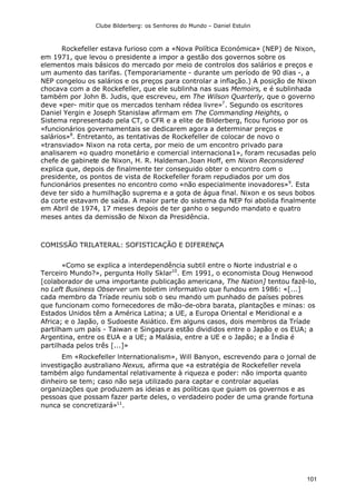 Clube Bilderberg: os Senhores do Mundo – Daniel Estulin
101
Rockefeller estava furioso com a «Nova Política Económica» (NEP) de Nixon,
em 1971, que levou o presidente a impor a gestão dos governos sobre os
elementos mais básicos do mercado por meio de controlos dos salários e preços e
um aumento das tarifas. (Temporariamente - durante um período de 90 dias -, a
NEP congelou os salários e os preços para controlar a inflação.) A posição de Nixon
chocava com a de Rockefeller, que ele sublinha nas suas Memoirs, e é sublinhada
também por John B. Judis, que escreveu, em The Wilson Quarterly, que o governo
deve «per- mitir que os mercados tenham rédea livre»7
. Segundo os escritores
Daniel Yergin e Joseph Stanislaw afirmam em The Commanding Heights, o
Sistema representado pela CT, o CFR e a elite de Bilderberg, ficou furioso por os
«funcionários governamentais se dedicarem agora a determinar preços e
salários»8
. Entretanto, as tentativas de Rockefeller de colocar de novo o
«transviado» Nixon na rota certa, por meio de um encontro privado para
analisarem «o quadro monetário e comercial internaciona1», foram recusadas pelo
chefe de gabinete de Nixon, H. R. Haldeman.Joan Hoff, em Nixon Reconsidered
explica que, depois de finalmente ter conseguido obter o encontro com o
presidente, os pontos de vista de Rockefeller foram repudiados por um dos
funcionários presentes no encontro como «não especialmente inovadores»9
. Esta
deve ter sido a humilhação suprema e a gota de água final. Nixon e os seus bobos
da corte estavam de saída. A maior parte do sistema da NEP foi abolida finalmente
em Abril de 1974, 17 meses depois de ter ganho o segundo mandato e quatro
meses antes da demissão de Nixon da Presidência.
COMISSÃO TRILATERAL: SOFISTICAÇÃO E DIFERENÇA
«Como se explica a interdependência subtil entre o Norte industrial e o
Terceiro Mundo?», pergunta Holly Sklar10
. Em 1991, o economista Doug Henwood
[colaborador de uma importante publicação americana, The Nation] tentou fazê-lo,
no Left Business Observer um boletim informativo que fundou em 1986: «[...]
cada membro da Tríade reuniu sob o seu mando um punhado de países pobres
que funcionam como fornecedores de mão-de-obra barata, plantações e minas: os
Estados Unidos têm a América Latina; a UE, a Europa Oriental e Meridional e a
Africa; e o Japão, o Sudoeste Asiático. Em alguns casos, dois membros da Tríade
partilham um país - Taiwan e Singapura estão divididos entre o Japão e os EUA; a
Argentina, entre os EUA e a UE; a Malásia, entre a UE e o Japão; e a Índia é
partilhada pelos três [...]»
Em «Rockefeller lnternationalism», Will Banyon, escrevendo para o jornal de
investigação australiano Nexus, afirma que «a estratégia de Rockefeller revela
também algo fundamental relativamente à riqueza e poder: não importa quanto
dinheiro se tem; caso não seja utilizado para captar e controlar aquelas
organizações que produzem as ideias e as políticas que guiam os governos e as
pessoas que possam fazer parte deles, o verdadeiro poder de uma grande fortuna
nunca se concretizará»11
.
 