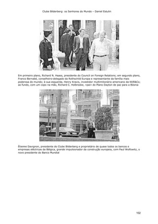 Clube Bilderberg: os Senhores do Mundo – Daniel Estulin
102
Em primeiro plano, Richard N. Haass, presidente do Council on Foreign Relations; em segundo plano,
Franco Bernabé, conselheiro-delegado da Rothschild Europa e representante da família mais
poderosa do mundo; à sua esquerda, Henry Kravis, investidor multimilionário americano da KKR&Co;
ao fundo, com um copo na mão, Richard C. Holbrooke, «pai» do Plano Dayton de paz para a Bósnia
Étienne Davignon, presidente do Clube Bilderberg e proprietário de quase todos os bancos e
empresas eléctricas da Bélgica, grande impulsionador da construção europeia, com Paul Wolfowitz, o
novo presidente do Banco Mundial
 