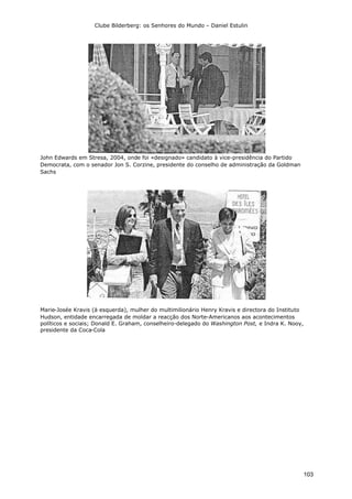 Clube Bilderberg: os Senhores do Mundo – Daniel Estulin
103
John Edwards em Stresa, 2004, onde foi «designado» candidato à vice-presidência do Partido
Democrata, com o senador Jon S. Corzine, presidente do conselho de administração da Goldman
Sachs
Marie-Josée Kravis (à esquerda), mulher do multimilionário Henry Kravis e directora do Instituto
Hudson, entidade encarregada de moldar a reacção dos Norte-Americanos aos acontecimentos
políticos e sociais; Donald E. Graham, conselheiro-delegado do Washington Post, e Indra K. Nooy,
presidente da Coca-Cola
 