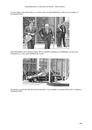 Clube Bilderberg: os Senhores do Mundo – Daniel Estulin
106
A rainha Beatriz dos Países Baixos, a mulher forte do Clube Bilderberg e filha do seu fundador, o
príncipe Bernhard
David Rockefeller com o guarda-costas. Ele é o autêntico dinossauro do Bilderberg, um dos seus
fundadores e o mais voraz globalista do mundo
Schrempp e o chanceler alemão Gerhard Schröder à sua chegada ao luxuoso hotel onde se realizou a
reunião de 2005
 