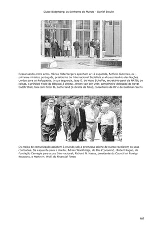 Clube Bilderberg: os Senhores do Mundo – Daniel Estulin
107
Descansando entre actos. Vários bilderbergers apanham ar: à esquerda, António Guterres, ex-
primeiro-ministro português, presidente da Internacional Socialista e alto-comissário das Nações
Unidas para os Refugiados; à sua esquerda, Jaap G. de Hoop Scheffer, secretário-geral da NATO; de
costas, o príncipe Filipe da Bélgica; à direita, Jeroen van der Veer, conselheiro-delegado da Royal
Dutch Shell, fala com Peter D. Sutherland (à direita da foto), conselheiro da BP e da Goldman Sachs
Os meios de comunicação assistem à reunião sob a promessa solene de nunca revelarem os seus
conteúdos. Da esquerda para a direita: Adrian Wooldridge, do The Economist,. Robert Kagan, da
Fundação Carnegie para a paz Internacional; Richard N. Haass, presidente do Council on Foreign
Relations, e Martin H. Wolf, do Financial Times
 