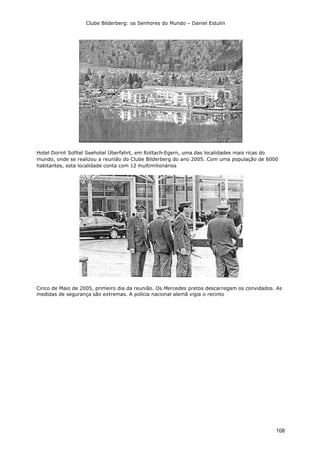 Clube Bilderberg: os Senhores do Mundo – Daniel Estulin
108
Hotel Dorint Sofitel Seehotel Überfahrt, em Rottach-Egern, uma das localidades mais ricas do
mundo, onde se realizou a reunião do Clube Bilderberg do ano 2005. Com uma população de 6000
habitantes, esta localidade conta com 12 multimilionários
Cinco de Maio de 2005, primeiro dia da reunião. Os Mercedes pretos descarregam os convidados. As
medidas de segurança são extremas. A polícia nacional alemã vigia o recinto
 