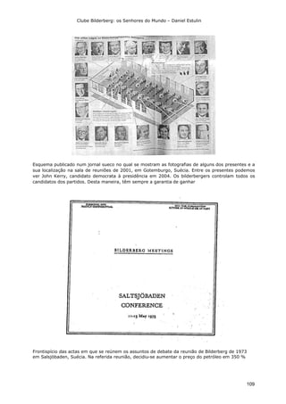 Clube Bilderberg: os Senhores do Mundo – Daniel Estulin
109
Esquema publicado num jornal sueco no qual se mostram as fotografias de alguns dos presentes e a
sua localização na sala de reuniões de 2001, em Gotemburgo, Suécia. Entre os presentes podemos
ver John Kerry, candidato democrata à presidência em 2004. Os bilderbergers controlam todos os
candidatos dos partidos. Desta maneira, têm sempre a garantia de ganhar
Frontispício das actas em que se reúnem os assuntos de debate da reunião de Bilderberg de 1973
em Salsjöbaden, Suécia. Na referida reunião, decidiu-se aumentar o preço do petróleo em 350 %
 