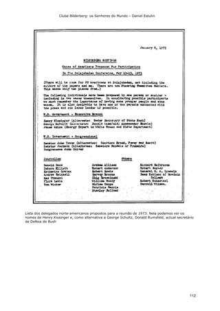 Clube Bilderberg: os Senhores do Mundo – Daniel Estulin
112
Lista dos delegados norte-americanos propostos para a reunião de 1973. Nela podemos ver os
nomes de Henry Kissinger e, como alternativa a George Schultz, Donald Rumsfeld, actual secretário
de Defesa de Bush
 