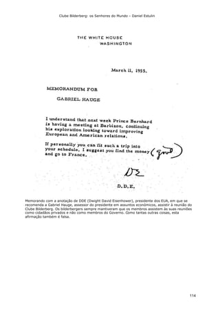 Clube Bilderberg: os Senhores do Mundo – Daniel Estulin
114
Memorando com a anotação de DDE (Dwight David Eisenhower), presidente dos EUA, em que se
recomenda a Gabriel Hauge, assessor do presidente em assuntos económicos, assistir à reunião do
Clube Bilderberg. Os bilderbergers sempre mantiveram que os membros assistem às suas reuniões
como cidadãos privados e não como membros do Governo. Como tantas outras coisas, esta
afirmação também é falsa.
 