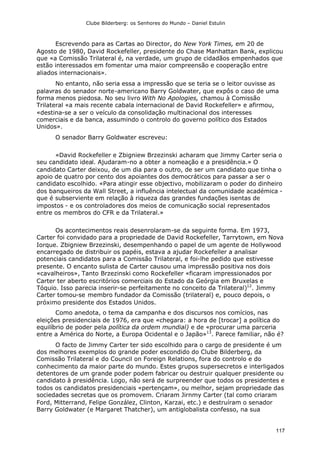 Clube Bilderberg: os Senhores do Mundo – Daniel Estulin
117
Escrevendo para as Cartas ao Director, do New York Times, em 20 de
Agosto de 1980, David Rockefeller, presidente do Chase Manhattan Bank, explicou
que «a Comissão Trilateral é, na verdade, um grupo de cidadãos empenhados que
estão interessados em fomentar uma maior compreensão e cooperação entre
aliados internacionais».
No entanto, não seria essa a impressão que se teria se o leitor ouvisse as
palavras do senador norte-americano Barry Goldwater, que expôs o caso de uma
forma menos piedosa. No seu livro With No Apologies, chamou à Comissão
Trilateral «a mais recente cabala internacional de David Rockefeller» e afirmou,
«destina-se a ser o veículo da consolidação multinacional dos interesses
comerciais e da banca, assumindo o controlo do governo político dos Estados
Unidos».
O senador Barry Goldwater escreveu:
«David Rockefeller e Zbigniew Brzezinski acharam que Jimmy Carter seria o
seu candidato ideal. Ajudaram-no a obter a nomeação e a presidência.» O
candidato Carter deixou, de um dia para o outro, de ser um candidato que tinha o
apoio de quatro por cento dos apoiantes dos democráticos para passar a ser o
candidato escolhido. «Para atingir esse objectivo, mobilizaram o poder do dinheiro
dos banqueiros da Wall Street, a influência intelectual da comunidade académica -
que é subserviente em relação à riqueza das grandes fundações isentas de
impostos - e os controladores dos meios de comunicação social representados
entre os membros do CFR e da Trilateral.»
Os acontecimentos reais desenrolaram-se da seguinte forma. Em 1973,
Carter foi convidado para a propriedade de David Rockefeller, Tarrytown, em Nova
Iorque. Zbigniew Brzezinski, desempenhando o papel de um agente de Hollywood
encarregado de distribuir os papéis, estava a ajudar Rockefeller a analisar
potenciais candidatos para a Comissão Trilateral, e foi-lhe pedido que estivesse
presente. O encanto sulista de Carter causou uma impressão positiva nos dois
«cavalheiros», Tanto Brzezinski como Rockefeller «ficaram impressionados por
Carter ter aberto escritórios comerciais do Estado da Geórgia em Bruxelas e
Tóquio. Isso parecia inserir-se perfeitamente no conceito da Trilateral)12
. Jimmy
Carter tomou-se membro fundador da Comissão (trilateral) e, pouco depois, o
próximo presidente dos Estados Unidos.
Como anedota, o tema da campanha e dos discursos nos comícios, nas
eleições presidenciais de 1976, era que «chegara: a hora de [trocar] a política do
equilíbrio de poder pela política da ordem mundial) e de «procurar uma parceria
entre a América do Norte, a Europa Ocidental e o Japão»13
. Parece familiar, não é?
O facto de Jimmy Carter ter sido escolhido para o cargo de presidente é um
dos melhores exemplos do grande poder escondido do Clube Bilderberg, da
Comissão Trilateral e do Council on Foreign Relations, fora do controlo e do
conhecimento da maior parte do mundo. Estes grupos supersecretos e interligados
detentores de um grande poder podem fabricar ou destruir qualquer presidente ou
candidato à presidência. Logo, não será de surpreender que todos os presidentes e
todos os candidatos presidenciais «pertençam», ou melhor, sejam propriedade das
sociedades secretas que os promovem. Criaram Jirnmy Carter (tal como criaram
Ford, Mitterrand, Felipe González, Clinton, Karzai, etc.) e destruíram o senador
Barry Goldwater (e Margaret Thatcher), um antiglobalista confesso, na sua
 